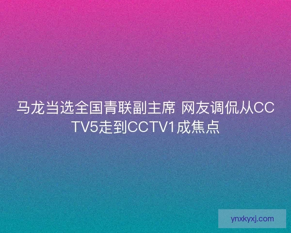 马龙当选全国青联副主席 网友调侃从CCTV5走到CCTV1成焦点