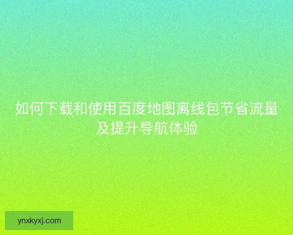 如何下载和使用百度地图离线包节省流量及提升导航体验