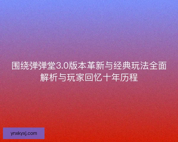 围绕弹弹堂3.0版本革新与经典玩法全面解析与玩家回忆十年历程