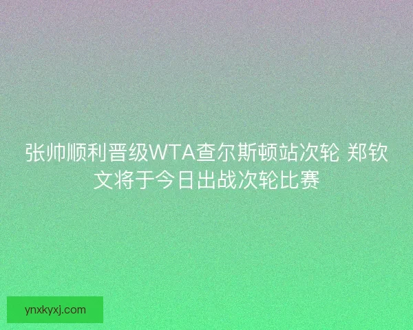 张帅顺利晋级WTA查尔斯顿站次轮 郑钦文将于今日出战次轮比赛