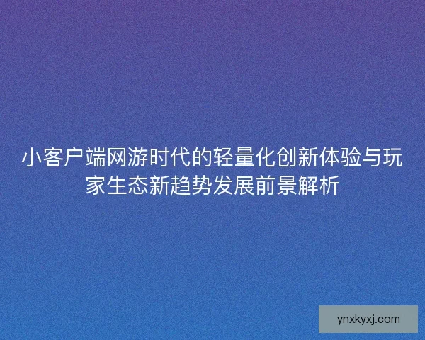 小客户端网游时代的轻量化创新体验与玩家生态新趋势发展前景解析