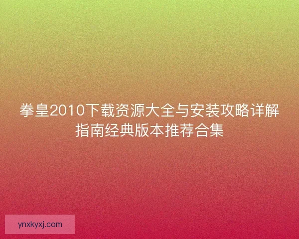 拳皇2010下载资源大全与安装攻略详解指南经典版本推荐合集