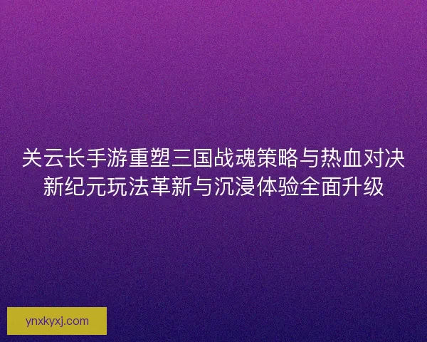 关云长手游重塑三国战魂策略与热血对决新纪元玩法革新与沉浸体验全面升级