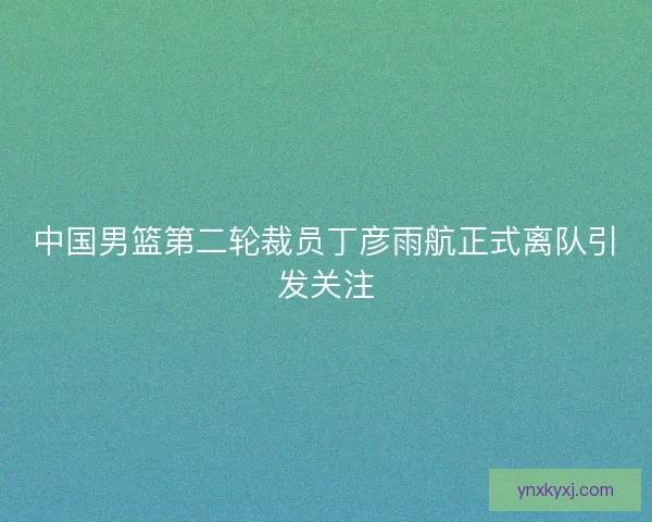 中国男篮第二轮裁员丁彦雨航正式离队引发关注