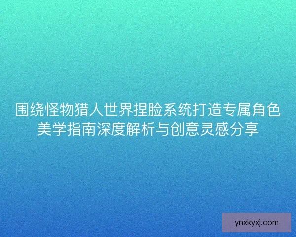 围绕怪物猎人世界捏脸系统打造专属角色美学指南深度解析与创意灵感分享