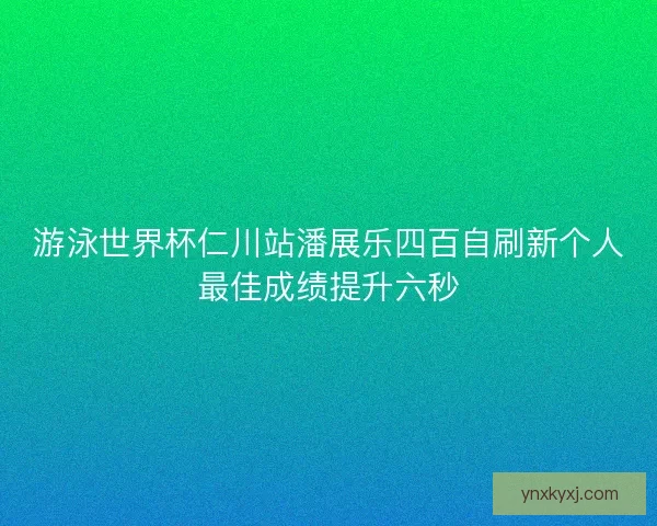游泳世界杯仁川站潘展乐四百自刷新个人最佳成绩提升六秒