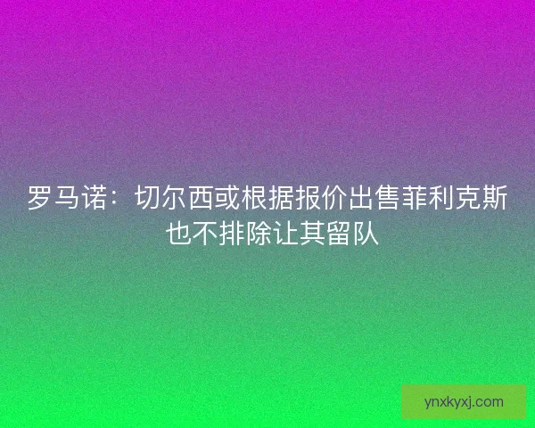 罗马诺：切尔西或根据报价出售菲利克斯 也不排除让其留队