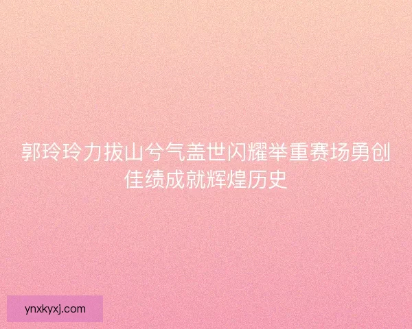 郭玲玲力拔山兮气盖世闪耀举重赛场勇创佳绩成就辉煌历史