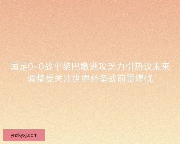 国足0-0战平黎巴嫩进攻乏力引热议未来调整受关注世界杯备战前景堪忧