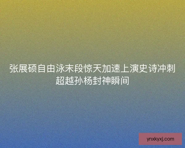 张展硕自由泳末段惊天加速上演史诗冲刺超越孙杨封神瞬间