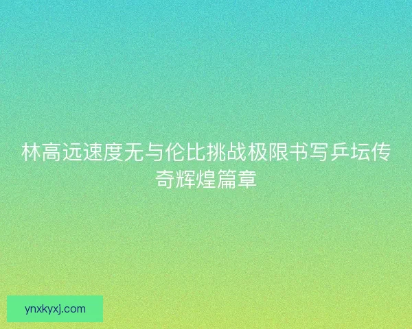 林高远速度无与伦比挑战极限书写乒坛传奇辉煌篇章