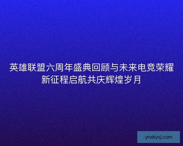 英雄联盟六周年盛典回顾与未来电竞荣耀新征程启航共庆辉煌岁月