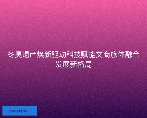 冬奥遗产焕新驱动科技赋能文商旅体融合发展新格局