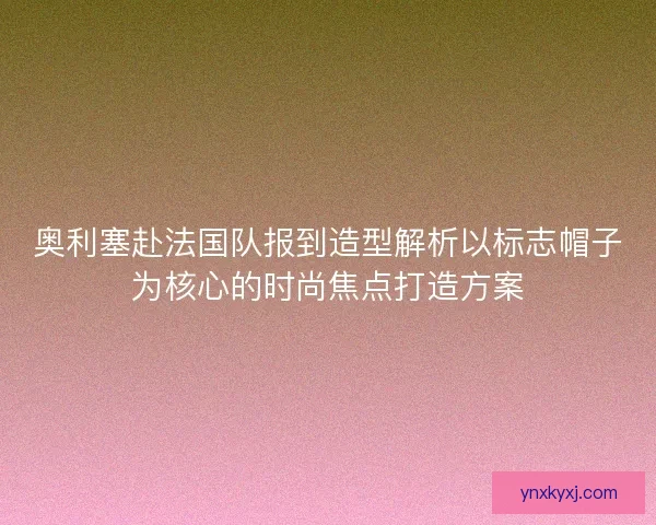 奥利塞赴法国队报到造型解析以标志帽子为核心的时尚焦点打造方案