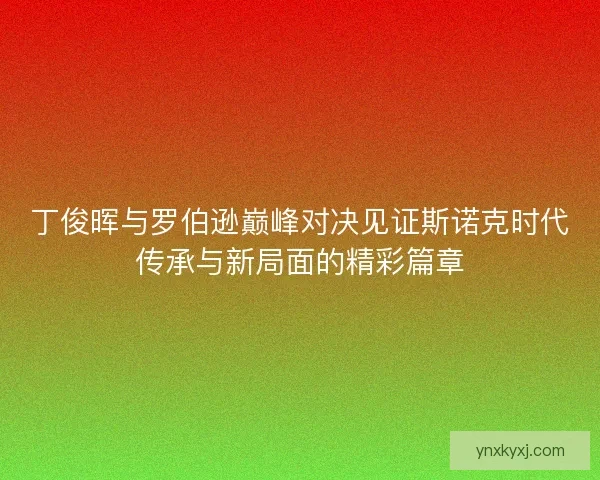 丁俊晖与罗伯逊巅峰对决见证斯诺克时代传承与新局面的精彩篇章