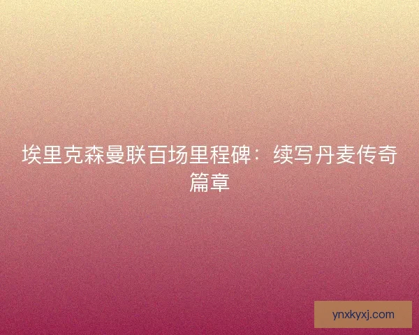 埃里克森曼联百场里程碑：续写丹麦传奇篇章