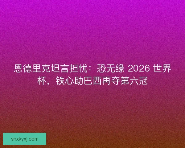 恩德里克坦言担忧：恐无缘 2026 世界杯，铁心助巴西再夺第六冠